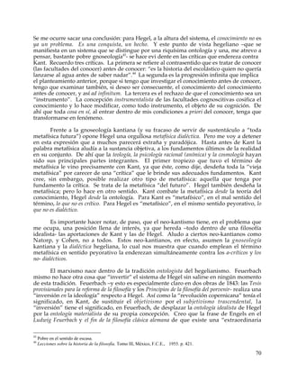 Se me ocurre sacar una conclusión: para Hegel, a la altura del sistema, el conocimiento no es
ya un problema. Es una conquista, un hecho. Y este punto de vista hegeliano –que se
manifiesta en un sistema que se distingue por una riquísima ontología y una, me atrevo a
pensar, bastante pobre gnoseología43- se hace evi dente en las críticas que endereza contra
Kant. Recuerdo tres críticas. La primera se refiere al contrasentido que es tratar de conocer
(las facultades del conocer) antes de conocer: “es la historia del escolástico quien no quería
lanzarse al agua antes de saber nadar”.44 La segunda es la progresión infinita que implica
el planteamiento anterior, porque si tengo que investigar el conocimiento antes de conocer,
tengo que examinar también, si deseo ser consecuente, el conocimiento del conocimiento
antes de conocer, y así ad infinitum. La tercera es el rechazo de que el conocimiento sea un
“instrumento”. La concepción instrumentalista de las facultades cognoscitivas cosifica el
conocimiento y lo hace modificar, como todo instrumento, el objeto de su cognición. De
ahí que toda cosa en sí, al entrar dentro de mis condiciones a priori del conocer, tenga que
transformarse en fenómeno.

       Frente a la gnoseología kantiana (y su fracaso de servir de sustentáculo a “toda
metafísica futura”) opone Hegel una orgullosa metafísica dialéctica. Pero me voy a detener
en esta expresión que a muchos parecerá extraña y paradójica. Hasta antes de Kant la
palabra metafísica aludía a la sustancia objetiva, a los fundamentos últimos de la realidad
en su conjunto. De ahí que la teología, la psicología racional (anímica) y la cosmología hayan
sido sus principales partes integrantes. El primer tropiezo que tuvo el término de
metafísica le vino precisamente con Kant, ya que éste, como dije, desdeña toda la “vieja
metafísica” por carecer de una “crítica” que le brinde sus adecuados fundamentos. Kant
cree, sin embargo, posible realizar otro tipo de metafísica: aquella que tenga por
fundamento la crítica. Se trata de la metafísica “del futuro”. Hegel también desdeña la
metafísica; pero lo hace en otro sentido. Kant combate la metafísica desde la teoría del
conocimiento, Hegel desde la ontología. Para Kant es “metafísico”, en el mal sentido del
término, lo que no es crítico. Para Hegel es “metafísico”, en el mismo sentido peyorativo, lo
que no es dialéctico.

        Es importante hacer notar, de paso, que el neo-kantismo tiene, en el problema que
me ocupa, una posición llena de interés, ya que hereda –todo dentro de una filosofía
idealista- las aportaciones de Kant y las de Hegel. Aludo a ciertos neo-kantianos como
Natorp, y Cohen, no a todos. Estos neo-kantianos, en efecto, asumen la gnoseología
kantiana y la dialéctica hegeliana, lo cual nos muestra que cuando emplean el término
metafísica en sentido peyorativo la enderezan simultáneamente contra los a-críticos y los
no- dialécticos.

       El marxismo nace dentro de la tradición ontologista del hegelianismo. Feuerbach
mismo no hace otra cosa que “invertir” el sistema de Hegel sin salirse en ningún momento
de esta tradición. Feuerbach –y esto es especialmente claro en dos obras de 1843: las Tesis
provisionales para la reforma de la filosofía y los Principios de la filosofía del porvenir- realiza una
“inversión en la ideología” respecto a Hegel. Así como la “revolución copernicana” tenía el
significado, en Kant, de sustituir el objetivismo por el subjetivismo trascendental, l a
“inversión” tiene el significado, en Feuerbach, de desplazar la ontología idealista de Hegel
por la ontología materialista de su propia concepción. Creo que la frase de Engels en el
Ludwig Feuerbach y el fin de la filosofía clásica alemana de que existe una “extraordinaria

43
     Pobre en el sentido de escasa.
44
     Lecciones sobre la historia de la filosofía. Tomo llI, México, F.C.E., 1955. p. 421.

                                                                                                     70
 
