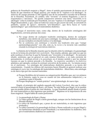 pobreza de Feuerbach respecto a Hegel”, tiene el sentido precisamente de basarse en el
hecho de que mientras en Hegel aparece, por medio de la “ruptura en la ideología”, la
dialéctica de cuerpo presente (y ello significa uno de los momentos cruciales de la historia
de la filosofía), Feuerbach, en cambio, sólo “invierte” el sistema hegeliano, y aun lo
esquematiza y mecaniza. No puede compararse entonces una mera “inversión en la
ideología” como la realizada por Feuerbach, con una “ruptura en la ideología” como la que
Hegel desencadenó, y que, como en todos los casos en que ocurre tal corte, se convierte en
peldaño, “punto de apoyo”, elemento “pre-filosófico”, que lleva hacia el “corte
epistemológico” que conformará el materialismo dialéctico.

       Aunque el marxismo nace, como dije, dentro de la tradición ontologista del
hegelianismo, conviene precisar dos cosas:

       1. No surge dentro de cualquier tradición ontologista, dentro de cualquier
          metafísica, sino dentro de una nueva ontología –la ontología dialéctica- producto
          de una verdadera revolución teórica en la ideología.
       2. No se conforma con continuar o invertir esa tradición sino que “rompe
          epistemológicamente” con ella, esto es, la recrea o la invierte (sin comillas)
          creando la ontología del materialismo dialéctico.

       La historia de la filosofía muestra que la relación entre la ontología y la gnoseología
se da en la forma de polaridad inter-sustentante. Nos enseña, además, que cada vez que un
polo sustituye al otro hay lo que he llamado una “inversión en la ideología”. Es necesario
añadir, asimismo, que en general en cada sistema filosófico, o en cada corriente de
pensamiento, la ontología precede a la gnoseología, en el mismo sentido y por las mismas
razones en que la ciencia precede a la filosofía. La mayéutica socrática y la dialéctica
platónica, por ejemplo, coronan la ontología naturalista de los jonios, etc. Lo mismo ocurre
en el marxismo. La ontología del materialismo dialéctico precede a su teoría del
conocimiento. Cuando los clásicos del marxismo hacen filosofía en general realizan una
ontología de nuevo tipo: la ontología del materialismo dialéctico. Ahora bien, esta ontología
es de nuevo tipo por dos razones esenciales:

       a) Porque flexibiliza de tal manera su categorización filosófica que, por vez primera
          en la historia, capta la cosa en cuanto tal (sin aditamentos subjetivos) y se
          constituye como la filosofía.
       b) Porque despliega en “estado práctico” una epistemología de nuevo tipo.

       Engels, al principio del capítulo segundo del Ludwig Feuerbach, dice que la crítica
esencial contra la gnoseología de Kant y de Hume “ha sido dicha por Hegel, en la medida
que era posible desde el punto de vista idealista. Lo que Feuerbach añadió desde el punto
de vista materialista es más ingenioso que profundo”. Repárese en la importancia de esta
frase magistral. Engels habla de cuatro posiciones:

       1. La gnoseología de Kant y Hume.
       2. La crítica genial de Hegel a dicha gnoseología, aunque con las limitaciones de su
          filosofía idealista.
       3. La crítica de Feuerbach que, a pesar de ser materialista, es más ingeniosa que
          profunda y
       4. La crítica (ausente) a la gnoseología de Kant y Hume realizada ya no por Hegel y
          sus limitaciones idealistas ni por Feuerbach y su materialismo no dialéctico, sino
          por el materialismo dialéctico en cuanto tal.

                                                                                           71
 