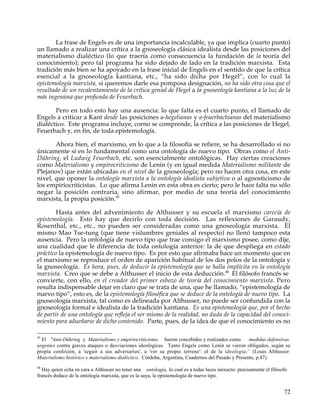 La frase de Engels es de una importancia incalculable, ya que implica (cuarto punto)
un llamado a realizar una crítica a la gnoseología clásica idealista desde las posiciones del
materialismo dialéctico (lo que traería como consecuencia la fundación de la teoría del
conocimiento); pero tal programa ha sido dejado de lado en la tradición marxista. Esta
tradición más bien se ha apoyado en la frase inicial de Engels en el sentido de que la crítica
esencial a la gnoseología kantiana, etc., “ha sido dicha por Hegel”, con lo cual la
epistemología marxista, si queremos darle esa pomposa designación, no ha sido otra cosa que el
resultado de un recalentamiento de la crítica genial de Hegel a la gnoseología kantiana a la luz de la
más ingeniosa que profunda de Feuerbach.

       Pero en todo esto hay una ausencia: lo que falta es el cuarto punto, el llamado de
Engels a criticar a Kant desde las posiciones a-hegelianas y a-feuerbachianas del materialismo
dialéctico. Este programa incluye, corno se comprende, la crítica a las posiciones de Hegel,
Feuerbach y, en fin, de toda epistemología.

       Ahora bien, el marxismo, en lo que a la filosofía se refiere, se ha desarrollado si no
únicamente sí en lo fundamental como una ontología de nuevo tipo. Obras como el Anti-
Dühring, el Ludwig Feuerbach, etc. son esencialmente ontológicas. Hay ciertas creaciones
corno Materialismo y empirocriticismo de Lenin (y en igual medida Materialismo militante de
Plejanov) que están ubicadas en el nivel de la gnoseología; pero no hacen otra cosa, en este
nivel, que oponer la ontología marxista a la ontología idealista subjetiva o al agnosticismo de
los empiriocriticistas. Lo que afirma Lenin en esta obra es cierto; pero le hace falta no sólo
negar la posición contraria, sino afirmar, por medio de una teoría del conocimiento
marxista, la propia posición.45

        Hasta antes del advenimiento de Althusser y su escuela el marxismo carecía de
epistemología. Esto hay que decirlo con toda decisión. Las reflexiones de Garaudy,
Rosenthal, etc., etc., no pueden ser consideradas como una gnoseología marxista. El
mismo Mao Tse-tung (que tiene vislumbres geniales al respecto) no llenó tampoco esta
ausencia. Pero la ontología de nuevo tipo que trae consigo el marxismo posee, como dije,
una cualidad que le diferencia de toda ontología anterior: la de que despliega en estado
práctico la epistemología de nuevo tipo. Es por esto que afirmaba hace un momento que en
el marxismo se reproduce el orden de aparición habitual de los dos polos de la ontología y
la gnoseología. Es hora, pues, de deducir la epistemología que se halla implícita en la ontología
marxista. Creo que se debe a Althusser el inicio de esta deducción.46 El filósofo francés se
convierte, con ello, en el creador del primer esbozo de teoría del conocimiento marxista. Pero
resulta indispensable dejar en claro que se trata de una, que he llamado, “epistemología de
nuevo tipo”, esto es, de la epistemología filosófica que se deduce de la ontología de nuevo tipo. La
gnoseología marxista, tal como es delineada por Althusser, no puede ser confundida con la
gnoseología formal e idealista de la tradición kantiana. Es una epistemología que, por el hecho
de partir de una ontología que refleja el ser mismo de la realidad, no duda de la capacidad del conoci-
miento para adueñarse de dicho contenido. Parte, pues, de la idea de que el conocimiento es no

45
  El "Anti-Dühring y Materialismo y empiriocriticismo, fueron concebidos y realizados como         medidas defensivas
urgentes contra graves ataques o desviaciones ideológicas. Tanto Engels como Lenin se vieron obligados, según su
propia confesión, a 'seguir a sus adversarios', a 'ver su propio terreno': el de la ideología;' (Louis Althusser:
Materialismo histórico y materialismo dialéctico. Córdoba, Argentina, Cuadernos del Pasado y Presente, p.47).
46
  Hay quien echa en cara a Althusser no tener una ontología, lo cual es a todas luces inexacto: precisamente el filósofo
francés deduce de la ontología marxista, que es la suya, la epistemología de nuevo tipo.


                                                                                                                      72
 