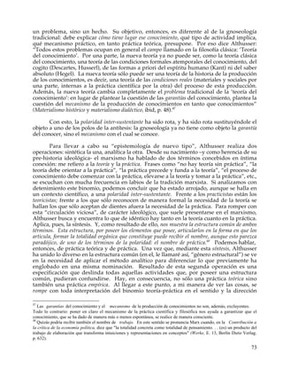un problema, sino un hecho. Su objetivo, entonces, es diferente al de la gnoseología
tradicional: debe explicar cómo tiene lugar ese conocimiento, qué tipo de actividad implica,
qué mecanismo práctico, en tanto práctica teórica, presupone. Por eso dice Althusser:
“Todos estos problemas ocupan en general el campo llamado en la filosofía clásica: ‘Teoría
del conocimiento’. Por una parte, la nueva teoría ya no puede ser, como la teoría clásica
del conocimiento, una teoría de las condiciones formales atemporales del conocimiento, del
cogito (Descartes, Husserl), de las formas a priori del espíritu humano (Kant) ni del saber
absoluto (Hegel). La nueva teoría sólo puede ser una teoría de la historia de la producción
de los conocimientos, es decir, una teoría de las condiciones reales (materiales y sociales por
una parte, internas a la práctica científica por la otra) del proceso de esta producción.
Además, la nueva teoría cambia completamente el problema tradicional de la ‘teoría del
conocimiento’: en lugar de plantear la cuestión de las garantías del conocimiento, plantea la
cuestión del mecanismo de la producción de conocimientos en tanto que conocimientos”
(Materialismo histórico y materialismo dialéctico, ibid, p. 48).47

       Con esto, la polaridad inter-sustentante ha sido rota, y ha sido rota sustituyéndole el
objeto a uno de los polos de la antítesis: la gnoseología ya no tiene como objeto la garantía
del conocer, sino el mecanismo con el cual se conoce.

        Para llevar a cabo su “epistemología de nuevo tipo”, Althusser realiza dos
operaciones: sintética la una, analítica la otra. Desde su nacimiento –y como herencia de su
pre-historia ideológica- el marxismo ha hablado de dos términos concebidos en íntima
conexión: me refiero a la teoría y la práctica. Frases como “no hay teoría sin práctica”, “la
teoría debe orientar a la práctica”, “la práctica precede y funda a la teoría”, “el proceso de
conocimiento debe comenzar con la práctica, elevarse a la teoría y tomar a la práctica”, etc.,
se escuchan con mucha frecuencia en labios de la tradición marxista. Si analizamos con
detenimiento este binomio, podemos concluir que ha estado arrojado, aunque se halla en
un contexto científico, a una polaridad inter-sustentante. Frente a los practicistas están los
teoricistas; frente a los que sólo reconocen de manera formal la necesidad de la teoría se
hallan los que sólo aceptan de dientes afuera la necesidad de la práctica. Para romper con
esta “circulación viciosa”, de carácter ideológico, que suele presentarse en el marxismo,
Althusser busca y encuentra lo que de idéntico hay tanto en la teoría cuanto en la práctica.
Aplica, pues, la síntesis. Y, como resultado de ello, nos muestra la estructura común de ambos
términos. Esta estructura, por poseer los elementos que posee, articularlos en la forma en que los
articula, formar la totalidad orgánica que constituye puede recibir el nombre, aunque esto parezca
paradójico, de uno de los términos de la polaridad: el nombre de práctica.48 Podemos hablar,
entonces, de práctica teórica y de práctica. Una vez que, mediante esta síntesis, Althusser
ha unido lo diverso en la estructura común (en el, le llamaré así, “género estructural”) se ve
en la necesidad de aplicar el método analítico para diferenciar lo que previamente ha
englobado en una misma nominación. Resultado de esta segunda operación es una
especificación que deslinda todas aquellas actividades que, por poseer una estructura
común, pudieran confundirse. Hay, en consecuencia, no sólo una práctica teórica sino
también una práctica empírica. Al llegar a este punto, a mi manera de ver las cosas, se
rompe con toda interpretación del binomio teoría-práctica en el sentido y la dirección

47
   Las garantías del conocimiento y el mecanismo de la producción de conocimientos no son, además, excluyentes.
Todo lo contrario: poner en claro el mecanismo de la práctica científica y filosófica nos ayuda a garantizar que el
conocimiento, que se ha dado de manera más o menos espontánea, se realice de manera consciente.
48
   Quizás podría recibir también el nombre de trabajo. En este sentido se pronuncia Marx cuando, en la Contribución a
la crítica de la economía política, dice que "la totalidad concreta como totalidad de pensamiento. . . (es) un producto del
trabajo de elaboración que transforma intuiciones y representaciones en conceptos" (Werke, E. 13, Berlín Dietz Verlag.
p. 632).

                                                                                                                        73
 