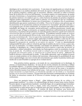 ideológica de la polaridad inter-sustentante. Y esto tiene tal significación en virtud de que
abre las puertas a un análisis detallado del modo de operar tanto de la práctica teórica como
de la práctica empírica, análisis que se encuentra, además, colocado ya sobre el terreno
firme de la definición estructural del binomio. La manera segura, en consecuencia, de anular
sin más el teoricismo y el practicismo estriba en explicar qué es y cómo funciona la teoría
(la práctica teórica) y en explicar qué es y cómo funciona la práctica (la práctica empírica).
Alguien podría argumentar, contra todo lo anterior, en el sentido de que los verdaderos
marxistas nunca identifican la teoría con el teoricismo y la práctica con el practicismo,
identificación que parece sustentarse en lo dicho. Pero si se le aclara a esta persona que ni
los teoricistas ni los practicistas rechazan formalmente la “necesidad” del polo contrario, y
se le pregunta que, en estas condiciones, se requiere que haga él una diferenciación cabal e
indudable del juego de conceptos teoría-teoricismo y práctica-practicismo, tendrá que
convenir en que, al llegar a este punto, se requiere diferenciar suficientemente la teoría del
teoricismo y la práctica del practicismo, lo cual sólo puede realizarse a partir de la definición
estructural de qué es la teoría y qué es la práctica. El problema esencial reside en rechazar
que se nos dé como absolutamente diverso lo que, siendo diverso, posee una estructura común. Pero
las cosas no terminan ahí. Una vez que se ha reconocido que existen dos tipos de práctica:
la teórica y la empírica, es preciso seguir aplicando el método analítico a cada una de estas
formas, para evitar ese error capital en la tradición marxista consistente en lo que yo
llamaría la agrupación de, prácticas en un género sin especies. Y esto es absolutamente
indispensable llevado a cabo en virtud de que bajo el nombre de práctica teórica, o peor aún,
de teoría se entienden, o se deben entender, actividades tan disímiles como la filosófica, la
científica, la ideológica, etc., y bajo el nombre de práctica empírica, o peor aún, de práctica, se
entienden, o deben entenderse, actividades tan heterogéneas como la económica, la polí-
tica, la social, etc. El problema esencial reside en rechazar que se nos dé como idéntico lo que,
poseyendo una estructura común, se caracteriza por su forma diversa de operar. Althusser ha
unido lo diverso y diversificado lo unido. Y esta doble operación –que se hallaba no pocas
veces en estado práctico en los clásicos del marxismo- desencadena la posibilidad de una
nueva epistemología; una nueva teoría del conocimiento que analice la práctica teórica por
medio de la cual el hombre se apropia de la verdad objetiva.

        Esta práctica teórica aparece, a mi modo de ver, esencialmente en la ideología, la
ciencia y el materialismo dialéctico. Se trata de tres niveles distintos de enfrentar y reflejar
la realidad objetiva. La práctica teórica ideológica se queda en la apariencia o el fenómeno
de las cosas; la práctica teórica científica penetra en la esencia de las cosas; y la práctica
teórica filosófica asume el ser infinito de las cosas. Cada una de estas prácticas teóricas tiene su
propio mecanismo su propia historia, su articulación específica con las demás y su vinculación
peculiar con la estructura económica. El gran tema del marxismo contemporáneo es el intento
de hallar la estructura común de lo diverso al mismo tiempo que evitar todo tipo de
confusiones.

       Pero me gustaría tomar a Hegel. ¿Qué debemos pensar de su crítica a la
gnoseología kantiana? La crítica a la epistemología de Kant es justa hasta ciertos límites.
Es justo oponer al agnosticismo kantiano –resultado lógico de su epistemología formalista-
el conocimiento como un hecho o, mejor, como una conquista49. Esta confianza en el
conocimiento es nada menos que la condición para que haya surgido, en una ruptura en la
ideología, la dialéctica hegeliana. El intento de Kant de realizar una teoría del
conocimiento era en verdad importante; pero el autor de la Crítica de la razón pura no pudo

49
  Henri Lebrevre tiene en Lógica formal, lógica dialéctica   unas páginas interesantes, aunque algo superficiales, del
conocimiento como hecho, no como problema.

                                                                                                                     74
 