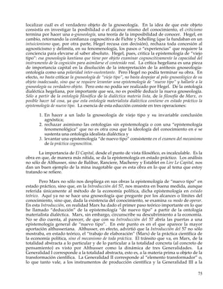 localizar cuál es el verdadero objeto de la gnoseología. En la idea de que este objeto
consistía en investigar la posibilidad o el alcance mismo del conocimiento, el criticismo
termina por hacer una a-gnoseología, una teoría de la imposibilidad de conocer. Hegel, en
cambio, retornando la confianza cognoscitiva de Fichte y Schelling (que la fundaban en un
intuicionismo que, por otra parte, Hegel recusa con decisión), rechaza toda concesión al
agnosticismo y delimita, en su fenomenología, los pasos o “experiencias” que requiere la
conciencia para elevarse al saber absoluto. Hegel, pues, critica la epistemología de “viejo
tipo”: esa gnoseología kantiana que tiene por objeto examinar cognoscitivamente la capacidad del
instrumento de la cognición para asimilarse el contenido real. La crítica hegeliana es una pieza
de importancia capital en la disolución de la interpretación de la antítesis gnoseología-
ontología como una polaridad inter-sustentante. Pero Hegel no podía terminar su obra. En
efecto, no basta criticar la gnoseología de “viejo tipo”, no basta despojar al polo gnoseológico de su
objeto inadecuado, sino que se requiere levantar una epistemología de “nuevo tipo” y hallarle a la
gnoseología su verdadero objeto. Pero esto no podía ser realizado por Hegel. De la ontología
dialéctica hegeliana, por importante que sea, no es posible deducir la nueva gnoseología.
Sólo a partir de la ontología filosófica de la dialéctica materia lista, de la filosofía de Marx, es
posible hacer tal cosa, ya que esta ontología materialista dialéctica contiene en estado práctico la
epistemología de nuevo tipo. La esencia de esta educción consiste en tres operaciones:

       1. En hacer a un lado la gnoseología de viejo tipo y su invariable conclusión
          agnóstica;
       2. rechazar asimismo las ontologías sin epistemología o con una “epistemología
          fenomenológica” que no es otra cosa que la ideología del conocimiento en e se
          sustenta una ontología idealista dialéctica y
       3. levantar una epistemología “de nuevo tipo” consistente en el examen del mecanismo
          de la práctica cognoscitiva.

       La importancia de El Capital, desde el punto de vista filosófico, es incalculable. Es la
obra en que, de manera más nítida, se da la epistemología en estado práctico. Los análisis
no sólo de Althusser, sino de Balibar, Ranciere, Macherey y Establet en Lire Le Capital, nos
dan un buen ejemplo de la mina inagotable que es esta obra en lo que al tema que estoy
tratando se refiere.

        Pero Marx no sólo nos despliega en sus obras la epistemología de “nuevo tipo” en
estado práctico, sino que, en la Introducción del 57, nos muestra en buena medida, aunque
referida únicamente al método de la economía política, dicha epistemología en estado
teórico. Aquí ya no se hace una gnoseología que pregunte por los alcances o límites del
conocimiento, sino que, dada la existencia del conocimiento, se examina su modo de operar.
En esta Introducción, en realidad Marx ha dado el primer paso teórico importante en lo que
he llamado “deducción” de la epistemología “de nuevo tipo” a partir de la ontología
materialista dialéctica. Marx, sin embargo, circunscribe su descubrimiento a la economía.
No se dio cuenta, al parecer, de que con su Introducción del 57 abría las puertas a una
epistemología general de “nuevo tipo”. En este punto es en el que aparece la mayor
aportación althusseriana. Althusser, en efecto, advirtió que la Introducción del 57 no sólo
mostraba, en estado teórico, el “trabajo de elaboración” (Marx) de la práctica científica de
la economía política, sino el mecanismo de toda práctica. El tránsito que va, en Marx, de la
totalidad abstracta a lo particular y de lo particular a la totalidad concreta (al concreto de
pensamiento) es visto por Althusser como la dinámica de tres Generalidades. La
Generalidad I corresponde a la totalidad abstracta, esto es, a la materia prima u objeto de la
transformación científica. La Generalidad II corresponde al “elemento transformador” o,
lo que tanto vale, a los instrumentos de producción científica y la Generalidad III a la

                                                                                                   75
 