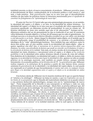 totalidad concreta, es decir, al nuevo conocimiento, al producto. Althusser generaliza, pues,
el descubrimiento de Marx, conduciéndolo de la economía política a toda ciencia y, aún
más, a toda práctica. Esta generalización (que no es otra cosa que el descubrimiento
sintético de que todas las prácticas tienen la estructura mencionada) posee el significado de
constituir los prolegómenos a la “epistemología de nuevo tipo”.

         El autor de Para leer El Capital sabe que esta epistemología presupone, en un sentido,
la identidad del sujeto y el objeto, y en otro, la no-identidad de ambos términos. La
identidad del sujeto y el objeto no es otra cosa que el resultado del reflejo cognoscitivo: la
conciencia aprehende –en diferentes niveles de profundidad- la cosa en cuanto tal. El
término identidad no tiene otro sentido aquí que el de adecuación.50 Aunque con la
diferencia entitativa del ser de pensamiento en que es traducido el ser real, la conciencia
refleja fielmente el mundo objetivo; y lo hace de tal manera que no cabe el agnosticismo. La
ontología marxista es la demostración objetiva (filosófico-científica) de que este reflejo, esta identidad
o esta adecuación es un hecho. Quien niegue la identidad sujeto-objeto, en el sentido que lo
estamos explicando, niega la posibilidad de conocer, y se retrotrae a la problemática
ideológica de la “vieja” epistemología kantiana. Pero también hay que subrayar, como lo
decía más arriba, que, en otro sentido, existe la no-identidad del sujeto-objeto. ¿Que se
quiere significar con ello? Que el mecanismo de la práctica teórico-cognoscitivo posee una
dinámica, un orden, una articulación de factores que puede no coincidir con la dinámica, el orden y
la articulación de factores de la realidad. Aún más, en ciertos niveles de la investigación, la no-
identidad (en tanto dinámica y mecanismo) entre el sujeto y el objeto es la condición
posibilitan te de la identidad entre ambos términos (desde el punto de vista del reflejo).
Esta dialéctica de la identidad y no-identidad del sujeto y el objeto o, dicho de manera más
rigurosa, la no-identidad de términos para lograr la identidad de ellos, aparece no sólo en estado
práctico en la ontología marxista, sino también en estado teórico, aunque referida
únicamente a la economía política, en la Introducción del 57. La generalización que Althusser
realiza respecto a la estructura de la práctica a partir de este famoso texto, acarrea
asimismo la generalización de la identidad y no-identidad del sujeto-objeto, lo cual puede
ser expresado en el sentido de que frecuentemente el camino más corto, en cualquier ciencia,
para llegar a la identidad cognoscitiva entre el sujeto y el objeto es la no-identidad de ambos
términos.

        Una lectura atenta de Althusser nos lo muestra medroso de lo que yo querría llamar
el “retorno a la ontología”. Althusser no toma en cuenta, y aquí nos tropezamos con uno de
los límites de su pensamiento, que la filosofía del materialismo dialéctico no se puede reducir
a una primera deducción epistemológica, aunque esta sea la “epistemología de nuevo
tipo”. Parte inseparable de la filosofía es una concepción no ideológica y cada vez más
perfeccionada del mundo, esto es, una ontología. Ahora bien, se precisa subrayar que, del
mismo modo en que de la ontología “de nuevo tipo” (el materialismo dialéctico) se deduce
una nueva epistemología, de ésta, tan acuciosamente tratada por Althusser, se deduce
también una nueva ontología. En efecto, si analizamos el mecanismo de la práctica
científica, nos hallamos que, al pasar de la producción de conocimientos a la reproducción
ampliada de los mismos, ello sólo puede tener sentido si existe una “tarea infinita de la
ciencia”, tesis que, convertida en objeto de análisis, implica de manera necesaria el
desplazamiento de la teoría del conocer a la teoría del ser. Sólo es posible, en verdad, una
“tarea infinita de la ciencia” si la realidad material, sobre la cual opera, es ella misma


50
  Adecuación que no significa, es claro, una relación estática del sujeto y el objeto (como si el primero fuera pasivo y el
segundo activo). Se trata más bien de una acción recíproca de ambos términos.

                                                                                                                          76
 