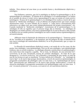 infinita. Pero afirmar tal cosa tiene ya un sentido franca y decididamente objetivista y
ontológico.

       Nos hallamos, entonces, que de lo antológico se deduce lo epistemológico y de lo
epistemológico lo ontológico. El tránsito de lo ontológico I a lo epistemológico I se realiza
en el sentido de elevar a estado teórico (gnoseológico) lo que ya existía en estado práctico
(ontológico). El paso de lo epistemológico I a lo ontológico II se realiza a través de lo que
llamaré la “deducción ontológica” o sea el obtener las implicaciones que traen consigo
afirmaciones como “la tarea infinita de la ciencia” o “cada nuevo conocimiento hace
referencia a un objeto real, que existe independientemente del propio conocimiento”, etc.
Cuando mediante la “deducción ontológica”, transitamos de lo epistemológico I a lo
ontológico II ello no significa que el proceso tenga ahí su término. Lo ontológico II
desplegará, en estado práctico, una nueva epistemología II, la cual se llevará a cabo cuando
se deduzca de ese estado práctico (ontológico) un nuevo estado teórico (epistemológico) y
así sucesivamente.

       Althusser tiene la limitación de detenerse en lo epistemológico I. Temeroso quizá
de las “recaídas en la metafísica” o de tematizar, por los peligros de ello, el tránsito hacia
una nueva ontología del materialismo dialéctico, no se ha pronunciado, que yo sepa, en
este sentido.

        La filosofía (el materialismo dialéctico) consta, a mi modo de ver las cosas, de dos
partes: una ontología y una epistemología. Pero no de una ontología y una epistemología
estáticas, sino en acción recíproca. La ontología alimenta y perfecciona a la epistemología y
otro tanto hace ésta respecto a aquélla. No se trata, no obstante, de una polaridad inter-
sustentante, ni de una circulación viciosa de carácter ideológico. Se trata de lo que
designaré la “circulación productiva” de la filosofía o, formulado de otro modo: se trata de
una de las formas en que se manifiesta “la tarea infinita de la filosofía”. La “ontología de
nuevo tipo” es de nuevo tipo porque desencadena, a través de sucesivas epistemologías, la
progresión acumulativa de ontologías cada vez más ricas, y la “epistemología de nuevo
tipo” (preconizada por Althusser) es de nuevo tipo porque desencadena, a través de
sucesivas ontologías, la progresión acumulativa de epistemologías cada vez más ricas. Y
esta “circulación productiva” es la esencia, a mi modo de ver, del materialismo dialéctico.




                                                                                           77
 