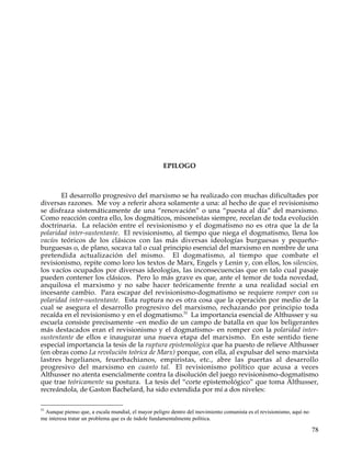 EPILOGO



       El desarrollo progresivo del marxismo se ha realizado con muchas dificultades por
diversas razones. Me voy a referir ahora solamente a una: al hecho de que el revisionismo
se disfraza sistemáticamente de una “renovación” o una “puesta al día” del marxismo.
Como reacción contra ello, los dogmáticos, misoneístas siempre, recelan de toda evolución
doctrinaria. La relación entre el revisionismo y el dogmatismo no es otra que la de la
polaridad inter-sustentante. El revisionismo, al tiempo que niega el dogmatismo, llena los
vacíos teóricos de los clásicos con las más diversas ideologías burguesas y pequeño-
burguesas o, de plano, socava tal o cual principio esencial del marxismo en nombre de una
pretendida actualización del mismo. El dogmatismo, al tiempo que combate el
revisionismo, repite como loro los textos de Marx, Engels y Lenin y, con ellos, los silencios,
los vacíos ocupados por diversas ideologías, las inconsecuencias que en talo cual pasaje
pueden contener los clásicos. Pero lo más grave es que, ante el temor de toda novedad,
anquilosa el marxismo y no sabe hacer teóricamente frente a una realidad social en
incesante cambio. Para escapar del revisionismo-dogmatismo se requiere romper con su
polaridad inter-sustentante. Esta ruptura no es otra cosa que la operación por medio de la
cual se asegura el desarrollo progresivo del marxismo, rechazando por principio toda
recaída en el revisionismo y en el dogmatismo.51 La importancia esencial de Althusser y su
escuela consiste precisamente –en medio de un campo de batalla en que los beligerantes
más destacados eran el revisionismo y el dogmatismo- en romper con la polaridad inter-
sustentante de ellos e inaugurar una nueva etapa del marxismo. En este sentido tiene
especial importancia la tesis de la ruptura epistemológica que ha puesto de relieve Althusser
(en obras como La revolución teórica de Marx) porque, con ella, al expulsar del seno marxista
lastres hegelianos, feuerbachianos, empiristas, etc., abre las puertas al desarrollo
progresivo del marxismo en cuanto tal. El revisionismo político que acusa a veces
Althusser no atenta esencialmente contra la disolución del juego revisionismo-dogmatismo
que trae teóricamente su postura. La tesis del “corte epistemológico” que toma Althusser,
recreándola, de Gaston Bachelard, ha sido extendida por mí a dos niveles:

51
 Aunque pienso que, a escala mundial, el mayor peligro dentro del movimiento comunista es el revisionismo, aquí no
me interesa tratar un problema que es de índole fundamentalmente política.

                                                                                                                     78
 