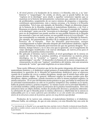 1. Al nivel previo a la fundación de la ciencia o la filosofía, esto es, a su “pre-
               historia” o “arqueología”: he creído, en efecto, que se puede hablar de una
               “ruptura en la ideología” para aludir a aquellas variaciones tajantes que se
               muestran en la historia del pensamiento; variaciones que, además de un cambio
               de problemática, surgimiento de un nuevo sistema de preguntas y respuestas,
               constituyen aproximaciones, más o menos cercanas, a la ciencia o la filosofía
               constituidas. Tal el caso, por ejemplo, de Heráclito y Hegel, en diferentes etapas
               de la historia de la filosofía, respecto al materialismo dialéctico, o de Vico y
               Rousseau en relación al materialismo histórico. Creo que el concepto de “ruptura
               en la ideología”, junto con el de “inversión en la ideología” (cambio de respuestas
               pero no de preguntas) nos puede auxiliar en una posible historia de la filosofía
               pre-marxista o, para ser más exactos, en una posible historia de la pre-filosofía.52 Lo
               que normalmente se entiende, en efecto, por historia de la filosofía (la historia,
               por ejemplo, del pensamiento filosófico de la antigüedad hasta Marx) es una a-
               historia de la filosofía.         Pero las filosofías post-marxistas, aunque
               cronológicamente se hallen ubicadas después del materialismo dialéctico, siguen
               siendo a-históricas: la filosofía post-marxista (lo que me gustaría designar “la a-
               historia, tiempo futuro”), no es otra cosa que la aparición, con el surgimiento de
               viejas ideologías modificadas o de nuevas ideologías, de materia prima para el
               desarrollo de la práctica teórica marxista.
            2. He aplicado el término ruptura también al nivel genealógico de la ciencia en
               cuanto tal. En efecto, la práctica científica, al transformar su materia prima
               ideológica, no la “invierte” o “supera”, sino que establece un “corte
               epistemológico” con ella.53 El desarrollo o la historia de la ciencia comprende, en
               consecuencia, no sólo una “ruptura” constitutiva del sistema, sino una secuencia
               necesaria de “cortes” que están implícitos en su tarea infinita.

        Tiene razón Althusser al mostrar que de las dos partes integrantes del marxismo (el
materialismo histórico y el dialéctico) surgió primero el materialismo histórico y que éste
desencadenó la aparición de la filosofía (el materialismo dialéctico); pero se equivoca
cuando da el nombre de ciencia a ambas disciplinas, siendo que él mismo hace notar que
ellas poseen distinto objeto. En general, Althusser emplea un mismo nombre para dos
disciplinas, objetos, problemas, cuando encuentra en ellos la misma totalidad orgánica, la
misma estructura. Es el caso del binomio teoría-práctica en que, por hallar la estructura de
la actividad transformadora no sólo en la práctica (empírica) sino también en la teoría,
habla de práctica teórica y práctica empírica. Lo mismo ocurre con la actividad filosófica y
la actividad científica: ambas poseen la estructura de la práctica transformadora. Pero esta
estructura tiene un objeto distinto, medios de producción diversos y productos diferentes.
La afirmación de que la filosofía posee la misma coherencia y objetividad de la ciencia es
indiscutible; pero no es razón suficiente para identificar en un solo nombre dos actividades que,
dentro de la estructura común de la práctica, operan con muy distinta especificidad.

      Productos de la ruptura son, entonces, el materialismo histórico y el dialéctico.
Althusser habla, sin embargo, de que en esta ciencia y en esta filosofía hay una serie de

52
   La “pre-historia de la filosofía” no es, que quede bien claro, una histo ria de la filosofía. La historia de la pre-filosofía,
para darle su nombre correcto, consta de tres etapas (todas en relación con el marxismo): la pre-historia, la co-historia y
la post-historia.
53
     Ver el capítulo III, “El mecanismo de las diferentes prácticas”.


                                                                                                                             79
 