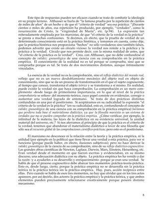 Este tipo de respuestas pueden ser eficaces cuando se trata de combatir la ideología
en su propio terreno. Althusser se burla de “la famosa prueba por la repetición de cientos
de miles de años” de un hecho y de que el “criterio de verdad” sea esa práctica: “¡Durante
cientos o miles de años, esa repetición ha producido, por ejemplo, “verdades”, como la
resurrección de Cristo, la “virginidad de María”, etc. (p.94). La expresión tan
reiteradamente empleada por los marxistas, de que “el criterio de la verdad es la práctica”
se presta a muchas confusiones. Si decimos, en efecto, que la prueba de verdad de un
determinado conocimiento está en la práctica histórica, y tomamos en cuenta, como dije,
que la práctica histórica nos proporciona “hechos” no sólo verdaderos sino también falsos,
podemos advertir que existe un círculo vicioso: la verdad nos remite a la práctica y la
práctica a la verdad. Círculo que nos permite decir, con la misma realidad de antes, que
“el criterio de la práctica es la verdad”. Creo, con Althusser, que no debe confundirse el
concepto de validez: gnoseológica de una ciencia con su comprobación en la práctica
empírica. El conocimiento de la realidad no es tal porque se comprueba, sino que se
comprueba porque es tal. Se trata de dos movimientos distintos, aunque íntimamente
vinculados.

        La esencia de la verdad no es la comprobación, sino el reflejo dialéctico del mundo real,
reflejo que no es un nuevo desdoblamiento mecánico del objeto real en objeto de
conocimiento, sino que se da un proceso de transformación en el que el sujeto cognoscente,
al tiempo que conoce, transforma el objeto teórico y se transforma a sí mismo. En realidad,
puede existir la verdad sin que haya comprobación. La comprobación es un mero com-
plemento -desde luego de primerísima importancia, en lo que al nivel de la práctica
comprobatoria se refiere- del momento teórico, cuyo papel consiste en evidenciar, corregir o
aumentar una verdad lograda de antemano. Se trata de dos prácticas distintas
confundidas en una por el positivismo. Si aceptáramos en su radicalidad la expresión “el
criterio de la verdad es la práctica” (en su radicalidad, esto es, confundiendo el concepto de
validez gnoseológica de una ciencia con su comprobación en la práctica empírica) haríamos
que perdiera toda base el materialismo dialéctico, ya que la filosofía marxista es un sistema de
verdades que no se pueden comprobar en la práctica empírica. ¿Cómo verificar, por ejemplo, la
infinitud de la materia, las leyes de la dialéctica en su existencia universal, la unidad
material del universo, etc.? Si nos aferramos al principio de que la práctica es el criterio de
la verdad, tenemos que abandonar el materialismo dialéctico a favor de una filosofía que
sólo sea el recuento global de las comprobaciones científico-prácticas; pero esto es el positivismo.

        El marxismo no desconoce ni la relación entre la teoría y la práctica empírica, ni la
utilidad (por ejemplo en la política) que tiene llevar una verdad a esta práctica, para ver si
funciona (porque puede haber, en efecto, ilusiones subjetivas); pero no hace derivar la
validez gnoseológica de la ciencia de su comprobación, sino de su reflejo dialéctico-cognoscitivo.
Las grandes obras científicas de Newton, Laplace, Darwin, Marx, Einstein, Heisenberg, etc.
Eran verdad desde el momento en que fueron escritas y evidenciaban, en su mismo
discurso, una adecuación dialéctica con su objeto. La práctica empírica les ha venido a dar
la razón -y a ayudarles a su desarrollo y enriquecimiento- porque ya eran una verdad. Se
habla de que el proceso cognoscitivo debe abarcar tres momentos: práctica-teoría-práctica.
Esto es, desde luego, cierto, porque la práctica empírica no se desarrolla sin la práctica
teórica ni la práctica teórica sin la práctica empírica. Hay, pues, acción recíproca entre
ellas. Pero cuando se habla de esos tres momentos, no hay que olvidar que en los tres actos
aparecen, por así decirlo, dos actores: la práctica empírica y la práctica teórica, y que ambos
elementos pueden precisamente relacionarse creativamente porque poseen distinto
mecanismo.


                                                                                                  8
 