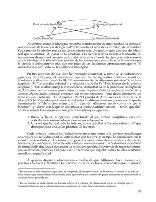 Materia bruta (realidad)                                          Ideología (apariencia)




               Ciencia (esencia)                                                 Filosofía (infinitud)

       Adviértase cómo la ideología recoge la manifestación de una realidad, la ciencia el
conocimiento de la esencia de algo real56 y la filosofía el saber de la infinitud, de la realidad.
Cada uno de los niveles nos da un conocimiento más profundo y más concreto del objeto
real que se analiza. Al pasar de la ideología a la ciencia o de la ciencia a la filosofía, no
transitamos de un nivel concreto a otro abstracto, sino al revés: la ciencia es más concreta
que la ideología y la filosofía (con perdón de los señores neo-positivistas) más concreta que
la ciencia e infinitamente más que ese nivel de las lastimosas abstracciones que es “el
concreto empírico”, esto es, la apariencia ideológica.

        En tres capítulos de este libro he intentado desarrollar, a partir de las indicaciones
generales de Althusser, el mecanismo concreto de las siguientes prácticas: científica,
ideológica y filosófica (capítulo III: “El mecanismo de las diferentes prácticas”), artística
(capítulo IV: “La práctica artística”) y religiosa (capítulo V: “Tres formas de la práctica
religiosa”). Este análisis arrojó la consecuencia, demostrativa de la justeza de las hipótesis
de Althusser, de que aunque poseen diferente materia prima, distintos medios de producción y
diversos objetos, dichas prácticas presentan una misma estructura. Pero deseo detenerme un
tanto en este problema. En el capítulo IX (“El puesto de Althusser en la historia de la
filosofía”) he afirmado que la esencia del método althusseriano me parece ser lo que he
denominado la “definición estructural”. Cuando Althusser no se conforma con el
binomio57 -y rompe con lo que he designado la “polaridad inter-susten         tante” que ello
implica- somete tales nociones a una práctica metodológica específica:

         1. Busca (y halla) el “género estructural” al que ambas disciplinas, en tanto
            actividades transformadoras, pueden ser subsumidas.
         2. Una vez que ha realizado lo anterior, busca (y halla) la “especie estructural” que
            distingue cada una de las prácticas de las otras.

        Cada práctica tomada individualmente tiene una estructura genérico-específica que
nos explica su individualidad, su articulación con las otras y su tipo de vinculación con la
estructura económica. La estructura genérica –el común denominador estructural-
hermana, por así decirlo, todas las actividades transformadoras. La “estructura específica”
(la forma individualizada que asume la estructura genérica) diferencia de manera sistemá-
tica las diversas prácticas e impide usar un término que englobe varias de ellas ocultando
con ello su especificidad.

       A quienes disgusta sobremanera el hecho de que Althusser haya denominado
práctica a la teoría y también a la práctica (empírica) es bueno recordarles que un método

56
   Por esencia no debe entenderse aquí, como se comprende, el concepto idealista de la misma; la esencia no es más que
la ley interna que se manifiesta, distorsionada, en la apariencia y que, tematizada, puede convertirse en manifestación de
una esencia más profunda, etc.
57
  En este sentido, no basta afirmar que la teoría influye en la práctica y la práctica en la teoría, en virtud de que el
"modo de influencia" que evidentemente ejerce un término en el otro difiere de manera sustancial.

                                                                                                                           82
 