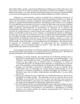 igual utiliza Marx cuando, a pesar de las diferencias evidentes que existen entre una y otra
cosa, llama mercancía no sólo al producto destinado al cambio sino también a la fuerza
humana de trabajo. Y la razón de esta nominación común no es otra que el hecho dé hallar
en las mercancías (objetivas) y en la fuerza de trabajo (subjetiva) la misma estructura.

        Althusser no se ha limitado a aplicar su método de la “definición estructural” al
binomio teoría-práctica, sino que, hasta cierto nivel, ha explicado el carácter y el modo de
operar de dos prácticas teóricas: la filosofía (materialismo dialéctico) y, sobre todo, la
ciencia (en especial el materialismo histórico). Sin embargo, como lo hice ver en el capítulo
IX, se ha detenido en las puertas de la nueva ontología sin atreverse a dar un paso, temeroso
quizás de que pudiera ser, por metafísico, un paso en falso. En el mismo capítulo creo
haber explicado suficientemente la importancia de Althusser en la historia del
materialismo dialéctico (como el teórico que inicia la elevación de la epistemología
marxista de estado práctico a estado teórico); pero también sus limitaciones: cercena, de
hecho, a la filosofía su área de la nueva ontología, su concepción del mundo no ideológica.
Es cierto que, en lo que a la ontología de nuevo tipo se refiere, falta mucho por hacer, mucho
por investigar (aún más: estoy convencido de que se trata de una “tarea infinita”), pero las
observaciones de Althusser sobre ello son en extremo raquíticas y pobres, y lo son a un
grado tal, que me sospecho que no ha querido aún, en el programa de investigaciones que
está llevando a cabo, enfrentarse con un problema de tal envergadura. Mis aseveraciones
al respecto (la “deducción ontológica”, la elaboración de una ontología post-
epistemológica, etc.) no pretenden llenar ese hueco. Son, más bien, puntos de vista
programáticos que deben ser desarrollados.

       En las páginas precedentes creo haberme apartado de Althusser en otro punto: en el
de internarme, hasta cierto grado, en un espacio teórico no tematizado por él. Me refiero al
pasado pre-histórico de la filosofía y el materialismo histórico:

       1. Sostengo, en primer término, que una historia de la filosofía marxista (una a-
          historia de la arqueología) sólo es posible a partir del “corte epistemológico”. Las
          “historias” que invierten las cosas, y consideran el marxismo -a semejanza de la
          manera en que Hegel veía su sistema como el “resultado”, el “final”, la
          “coronación necesaria” de la historia de la filosofía, no comprenden ni la pre-his-
          toria, ni la co-historia, ni la post-historia, ni, finalmente, la historia del marxismo.
       2. Aunque toda filosofía no marxista es ideológica, creo que se requiere hacer
          distinciones entre las ideologías en sentido estricto (determinadas en fin de
          cuenta por la estructura económica) y aquellas ideologías pre-científicas o pre-
          filosóficas (que sólo se hallan condicionadas favorablemente o no por dicha
          estructura).
       3. Pienso que, además, hay que emprender un estudio del modo de operar de las
          ideologías en sentido estricto. He destacado una de las maneras de ser de lo
          ideológico en la polaridad inter-sustentante; pero creo que hay otras formas de
          operar de esta práctica y que, pese a los estudios que se han hecho al respecto, es
          un campo de investigación con ilimitadas regiones por explorar.
       4. Soy de la opinión de que una epistemología de nuevo tipo que explique el modus
          operandi de las diversas prácticas teóricas (la científica, la filosófica y la ideológica
          -con sus elementos pre-científicos, pre-filosóficos e ideológicos en sentido
          estricto-) nos puede auxiliar de manera insospechada en la historia del
          pensamiento no marxista.



                                                                                                83
 