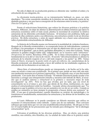No sólo el objeto de su producción práctica es diferente sino también el orden y la
articulación de sus categorías, etc.

        La dicotomía teoría-práctica, en su interpretación habitual, es, pues, un mito
ideológico. "No existe concepción científica de la práctica sin una distinción exacta de las
distintas prácticas y sin una nueva concepción de las relaciones entre la teoría y la práctica"
(Para leer El Capital, p. 65).

       Frente al reductivismo historicista, que reduce las diversas prácticas a la práctica
histórica, Althusser, sin dejar de afirmar la determinación en última instancia que ejerce la
estructura económica sobre el todo social, plantea la necesidad de examinar la relativa
autonomía de las diferentes actividades humanas. Al tematizar este problema, halla que
muchas de ellas contienen, junto a sus diferencias, una estructura común: la de ser diversas
prácticas. He dicho estructura, y antes de seguir adelante voy a hacer unas aclaraciones
sobre el pretendido estructuralismo de Althusser.

        La historia de la filosofía asume con frecuencia la modalidad de violentos bandazos.
Después de la filosofía existencialista y su exasperada forma de individualismo, comenzó
el reflujo y los pensadores se interesaron por un tipo de objetivismo frío en que el yo y el
“circuito de la ipseidad”, que se decía, quedaban abstraídos; si, como dice Garaudy, “hasta
entonces la palabra mágica había sido ‘subjetividad’; en lo sucesivo sería ‘estructura’"
(Perspectivas del hombre, Barcelona 1970, p.249). En la línea estructuralista la categoría
fundamental no es la del ser sino la de relación. El secreto “del estructuralismo es afirmar la
primacía de la relación respecto al ser y del todo respecto a las partes” (p. 289). Temas
como el Dasein, el proyecto, la pasión inútil, el cogito pre-reflexivo, etc. características de la
filosofía existencial, son abandonados a favor del análisis de las totalidades orgánicas, la
articulación de los elementos en un todo, etc.

       Ahora bien, el estructuralismo puede ser interpretado, y de hecho así lo ha sido,
como un método o como una seudofilosofía. En el primer caso, puede ser muy útil; aún más,
una mediación necesaria en el proceso cognoscitivo. En el segundo caso, es una desviación
paralizante. Con razón dice el mismo Garaudy: “El método estructural puede ayudar a los
marxistas a corregir una interpretación estrecha y mecánica del método de Marx, al recor-
dar que el análisis interno y estructural es la primera y necesaria etapa de toda
investigación” (p. 257). Pero no hay que olvidar, por un lado, que ese nivel de
conocimiento no es el único y, por otro, que detrás de las obras, instituciones, etc. (que
analiza el estructuralismo) están los hombres. Garaudy afirma elocuentemente que: “La
desgracia es que la palabra estructura sea un sustantivo en vez de ser un verbo. Cuando se
emplea un sustantivo se tiene siempre la propensión a buscar detrás una sustancia” (p.
258). O sea que el estructuralismo, cuando abandona su carácter de metodología y se
transforma en seudofilosofía, sustancializa las estructuras y las abstrae de los hombres, sus
productores.

        A Louis Althusser se le puede considerar un filósofo marxista que utiliza en
ocasiones el estructuralismo como método. Como uno de sus métodos. Pero conviene
subrayar que nada tiene que ver con una seudofilosofía estructuralista. De ahí que en Para
leer El Capital hable de las precauciones que ha tomado para distinguirse “de la ideología
estructuralista” (p.3).

        Volvamos al problema de las diversas prácticas. Hay, en efecto, una práctica
científica, una artística, otra filosófica, etc. La unidad de todas ellas es la práctica social.

                                                                                                9
 