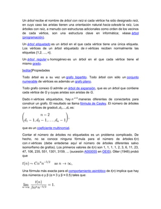 Un árbol recibe el nombre de árbol con raíz si cada vértice ha sido designado raíz,
en cuyo caso las aristas tienen una orientación natural hacia odesde la raíz. Los
árboles con raíz, a menudo con estructuras adicionales como orden de los vecinos
de cada vértice, son una estructura clave en informática; véase árbol
(programación).

Un árbol etiquetado es un árbol en el que cada vértice tiene una única etiqueta.
Los vértices de un árbol etiquetado de n vértices reciben normalmente las
etiquetas {1,2, ..., n}.

Un árbol regular u homogéneo es un árbol en el que cada vértice tiene el
mismo grado.

[editar]Propiedades

Todo árbol es a su vez un grafo bipartito. Todo árbol con sólo un conjunto
numerable de vértices es además un grafo plano.

Todo grafo conexo G admite un árbol de expansión, que es un árbol que contiene
cada vértice de G y cuyas aristas son aristas de G.

Dado n vértices etiquetados, hay n n−2 maneras diferentes de conectarlos para
construir un grafo. El resultado se llama fórmula de Cayley. El número de árboles
con n vértices de gradod1,d2,...,dn es:




que es un coeficiente multinomial.

Contar el número de árboles no etiquetados es un problema complicado. De
hecho, no se conoce ninguna fórmula para el número de árboles t(n)
con n vértices (debe entederse aquí el número de árboles diferentes salvo
isomorfismo de grafos). Los primeros valores de t(n) son 1, 1, 1, 1, 2, 3, 6, 11, 23,
47, 106, 235, 551, 1301, 3159, ... (sucesión A000055 en OEIS). Otter (1948) probó
que



Una fórmula más exacta para el comportamiento asintótico de t(n) implica que hay
dos números α y β (α ≈ 3 y β ≈ 0.5) tales que:
 