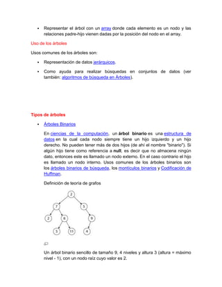    Representar el árbol con un array donde cada elemento es un nodo y las
       relaciones padre-hijo vienen dadas por la posición del nodo en el array.

Uso de los árboles

Usos comunes de los árboles son:

      Representación de datos jerárquicos.

      Como ayuda para realizar búsquedas en conjuntos de datos (ver
       también: algoritmos de búsqueda en Árboles).




Tipos de árboles

      Árboles Binarios

       En ciencias de la computación, un árbol binario es una estructura de
       datos en la cual cada nodo siempre tiene un hijo izquierdo y un hijo
       derecho. No pueden tener más de dos hijos (de ahí el nombre "binario"). Si
       algún hijo tiene como referencia a null, es decir que no almacena ningún
       dato, entonces este es llamado un nodo externo. En el caso contrario el hijo
       es llamado un nodo interno. Usos comunes de los árboles binarios son
       los árboles binarios de búsqueda, los montículos binarios y Codificación de
       Huffman.

       Definición de teoría de grafos




       Un árbol binario sencillo de tamaño 9, 4 niveles y altura 3 (altura = máximo
       nivel - 1), con un nodo raíz cuyo valor es 2.
 