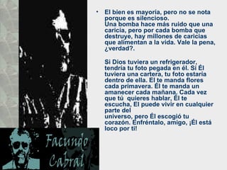 •   El bien es mayoría, pero no se nota
    porque es silencioso.
    Una bomba hace más ruido que una
    caricia, pero por cada bomba que
    destruye, hay millones de caricias
    que alimentan a la vida. Vale la pena,
    ¿verdad?.

    Si Dios tuviera un refrigerador,
    tendría tu foto pegada en él. Si Él
    tuviera una cartera, tu foto estaría
    dentro de ella. El te manda flores
    cada primavera. Él te manda un
    amanecer cada mañana. Cada vez
    que tú quieres hablar, Él te
    escucha, El puede vivir en cualquier
    parte del
    universo, pero Él escogió tu
    corazón. Enfréntalo, amigo, ¡Él está
    loco por ti!
 