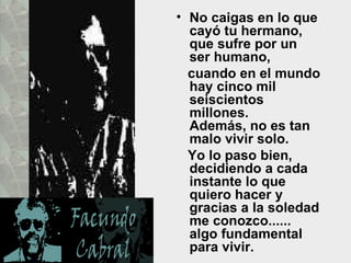 • No caigas en lo que
  cayó tu hermano,
  que sufre por un
  ser humano,
  cuando en el mundo
  hay cinco mil
  seiscientos
  millones.
  Además, no es tan
  malo vivir solo.
  Yo lo paso bien,
  decidiendo a cada
  instante lo que
  quiero hacer y
  gracias a la soledad
  me conozco......
  algo fundamental
  para vivir.
 