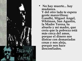 • No hay muerte... hay
  mudanza.
  Y del otro lado te espera
  gente maravillosa:
  Gandhi, Miguel Ángel,
  Whitman, San Agustín,
  la Madre Teresa, tu
  abuelo y mi madre, que
  creía que la pobreza está
  más cerca del amor,
  porque el dinero nos
  distrae con demasiadas
  cosas y nos aleja,
  porque nos hace
  desconfiados.
 