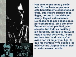 • Haz sólo lo que amas y serás
  feliz. El que hace lo que ama,
  está benditamente condenado al
  éxito, que llegará cuando deba
  llegar, porque lo que debe ser,
  será y, llegará naturalmente.
  No hagas nada por obligación ni
  por compromiso, sino por amor.
  Entonces habrá plenitud, y en
  esa plenitud todo es posible y
  sin esfuerzo, porque te mueve la
  fuerza natural de la vida, la que
  me levantó cuando se cayó el
  avión con mi mujer y mi hija; la
  que me mantuvo vivo cuando los
  médicos me diagnosticaban tres
  o cuatro meses de vida.
 