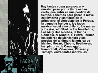Hay tantas cosas para gozar y nuestro paso por la tierra es tan corto, que sufrir es una pérdida de tiempo. Tenemos para gozar la nieve del invierno y las flores de la primavera, el chocolate de la Perusa, la baguette francesa, los tacos mexicanos, el vino chileno, los mares y los ríos, el fútbol de los brasileños, Las Mil y Una Noches, la Divina Comedia, el Quijote, el Pedro Páramo, los boleros de Manzanero y las poesías de Whitman; la música de Mahler, Mozart, Chopin, Beethoven; las  pinturas de Caravaggio, Rembrandt, Velázquez, Picasso y Tamayo, entre tantas maravillas.  