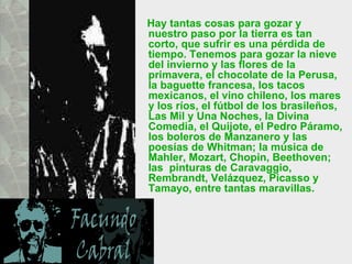 Hay tantas cosas para gozar y nuestro paso por la tierra es tan corto, que sufrir es una pérdida de tiempo. Tenemos para gozar la nieve del invierno y las flores de la primavera, el chocolate de la Perusa, la baguette francesa, los tacos mexicanos, el vino chileno, los mares y los ríos, el fútbol de los brasileños, Las Mil y Una Noches, la Divina Comedia, el Quijote, el Pedro Páramo, los boleros de Manzanero y las poesías de Whitman; la música de Mahler, Mozart, Chopin, Beethoven; las  pinturas de Caravaggio, Rembrandt, Velázquez, Picasso y Tamayo, entre tantas maravillas.  