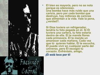 El bien es mayoría, pero no se nota porque es silencioso.  Una bomba hace más ruido que una caricia, pero por cada bomba que destruye, hay millones de caricias que alimentan a la vida. Vale la pena, ¿verdad?.  Si Dios tuviera un refrigerador, tendría tu foto pegada en él. Si Él  tuviera una cartera, tu foto estaría dentro de ella. El te manda flores  cada primavera. Él te manda un amanecer cada mañana. Cada vez que tú  quieres hablar, Él te escucha, El puede vivir en cualquier parte del  universo, pero Él escogió tu corazón. Enfréntalo, amigo,  ¡Él está loco por ti! 