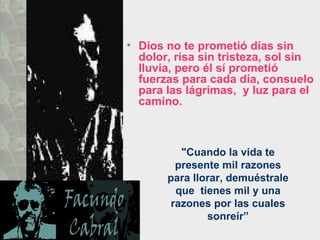 Dios no te prometió días sin dolor, risa sin tristeza, sol sin lluvia, pero él sí prometió fuerzas para cada día, consuelo para las lágrimas,  y luz para el camino.  "Cuando la vida te presente mil razones para llorar, demuéstrale que  tienes mil y una razones por las cuales sonreír” 
