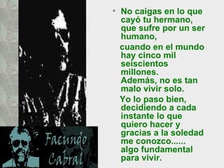 No caigas en lo que cayó tu hermano, que sufre por un ser humano,  cuando en el mundo hay cinco mil seiscientos millones.  Además, no es tan malo vivir solo.  Yo lo paso bien, decidiendo a cada instante lo que quiero hacer y gracias a la soledad me conozco...... algo fundamental para vivir.  