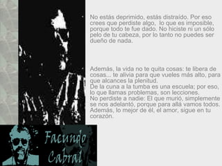 No estás deprimido, estás distraído. Por eso crees que perdiste algo,  lo que es imposible, porque todo te fue dado. No hiciste ni un sólo pelo de tu cabeza, por lo tanto no puedes ser dueño de nada.  Además, la vida no te quita cosas: te libera de cosas... te alivia para que vueles más alto, para que alcances la plenitud.  De la cuna a la tumba es una escuela; por eso, lo que llamas problemas, son lecciones.  No perdiste a nadie: El que murió, simplemente se nos adelantó, porque para allá vamos todos. Además, lo mejor de él, el amor, sigue en tu corazón.  