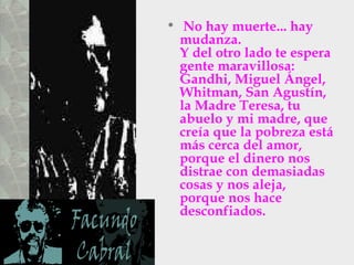 No hay muerte... hay mudanza.  Y del otro lado te espera gente maravillosa: Gandhi, Miguel Ángel,  Whitman, San Agustín, la Madre Teresa, tu abuelo y mi madre, que creía que la pobreza está más cerca del amor, porque el dinero nos distrae con demasiadas cosas y nos aleja, porque nos hace desconfiados.  