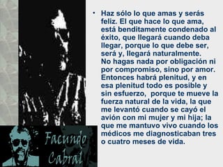 Haz sólo lo que amas y serás feliz. El que hace lo que ama, está benditamente condenado al éxito, que llegará cuando deba llegar, porque lo que debe ser, será y, llegará naturalmente.  No hagas nada por obligación ni por compromiso, sino por amor. Entonces habrá plenitud, y en esa plenitud todo es posible y sin esfuerzo,  porque te mueve la fuerza natural de la vida, la que me levantó cuando se cayó el avión con mi mujer y mi hija; la que me mantuvo vivo cuando los médicos me diagnosticaban tres o cuatro meses de vida.  