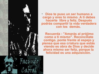 Dios te puso un ser humano a cargo y eres tú mismo. A ti debes hacerte  libre y feliz. Después podrás compartir la vida verdadera con los  demás.    Recuerda : "Amarás al prójimo como a ti mismo". Reconcíliate contigo, ponte frente al espejo y piensa que esa criatura que estás  viendo es obra de Dios y decide ahora mismo ser feliz, porque la  felicidad es una adquisición.  