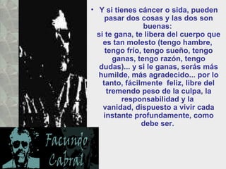 Y si tienes cáncer o sida, pueden pasar dos cosas y las dos son buenas:  si te gana, te libera del cuerpo que es tan molesto (tengo hambre,  tengo frío, tengo sueño, tengo ganas, tengo razón, tengo dudas)... y si le ganas, serás más humilde, más agradecido... por lo tanto, fácilmente  feliz, libre del tremendo peso de la culpa, la responsabilidad y la  vanidad, dispuesto a vivir cada instante profundamente, como debe ser.  