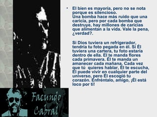 El bien es mayoría, pero no se nota porque es silencioso.  Una bomba hace más ruido que una caricia, pero por cada bomba que destruye, hay millones de caricias que alimentan a la vida. Vale la pena, ¿verdad?.  Si Dios tuviera un refrigerador, tendría tu foto pegada en él. Si Él  tuviera una cartera, tu foto estaría dentro de ella. El te manda flores  cada primavera. Él te manda un amanecer cada mañana. Cada vez que tú  quieres hablar, Él te escucha, El puede vivir en cualquier parte del  universo, pero Él escogió tu corazón. Enfréntalo, amigo, ¡Él está loco por ti! 