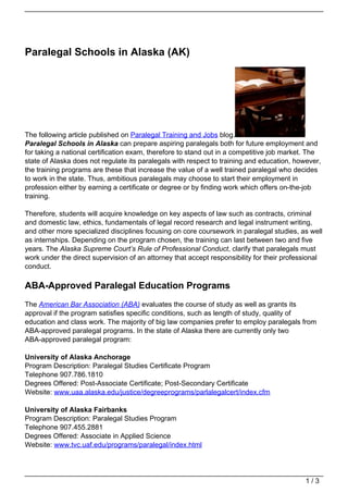 Paralegal Schools in Alaska (AK)




The following article published on Paralegal Training and Jobs blog.
Paralegal Schools in Alaska can prepare aspiring paralegals both for future employment and
for taking a national certification exam, therefore to stand out in a competitive job market. The
state of Alaska does not regulate its paralegals with respect to training and education, however,
the training programs are these that increase the value of a well trained paralegal who decides
to work in the state. Thus, ambitious paralegals may choose to start their employment in
profession either by earning a certificate or degree or by finding work which offers on-the-job
training.

Therefore, students will acquire knowledge on key aspects of law such as contracts, criminal
and domestic law, ethics, fundamentals of legal record research and legal instrument writing,
and other more specialized disciplines focusing on core coursework in paralegal studies, as well
as internships. Depending on the program chosen, the training can last between two and five
years. The Alaska Supreme Court’s Rule of Professional Conduct, clarify that paralegals must
work under the direct supervision of an attorney that accept responsibility for their professional
conduct.

ABA-Approved Paralegal Education Programs
The American Bar Association (ABA) evaluates the course of study as well as grants its
approval if the program satisfies specific conditions, such as length of study, quality of
education and class work. The majority of big law companies prefer to employ paralegals from
ABA-approved paralegal programs. In the state of Alaska there are currently only two
ABA-approved paralegal program:

University of Alaska Anchorage
Program Description: Paralegal Studies Certificate Program
Telephone 907.786.1810
Degrees Offered: Post-Associate Certificate; Post-Secondary Certificate
Website: www.uaa.alaska.edu/justice/degreeprograms/parlalegalcert/index.cfm

University of Alaska Fairbanks
Program Description: Paralegal Studies Program
Telephone 907.455.2881
Degrees Offered: Associate in Applied Science
Website: www.tvc.uaf.edu/programs/paralegal/index.html




                                                                                            1/3
 