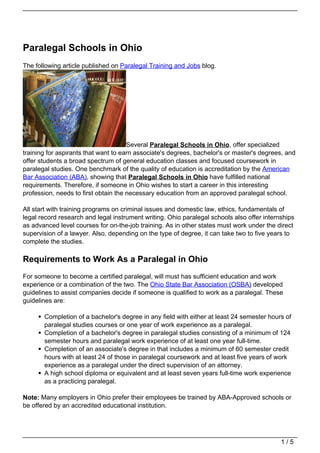 Paralegal Schools in Ohio
The following article published on Paralegal Training and Jobs blog.




                                      Several Paralegal Schools in Ohio, offer specialized
training for aspirants that want to earn associate's degrees, bachelor's or master's degrees, and
offer students a broad spectrum of general education classes and focused coursework in
paralegal studies. One benchmark of the quality of education is accreditation by the American
Bar Association (ABA), showing that Paralegal Schools in Ohio have fulfilled national
requirements. Therefore, if someone in Ohio wishes to start a career in this interesting
profession, needs to first obtain the necessary education from an approved paralegal school.

All start with training programs on criminal issues and domestic law, ethics, fundamentals of
legal record research and legal instrument writing. Ohio paralegal schools also offer internships
as advanced level courses for on-the-job training. As in other states must work under the direct
supervision of a lawyer. Also, depending on the type of degree, it can take two to five years to
complete the studies.

Requirements to Work As a Paralegal in Ohio
For someone to become a certified paralegal, will must has sufficient education and work
experience or a combination of the two. The Ohio State Bar Association (OSBA) developed
guidelines to assist companies decide if someone is qualified to work as a paralegal. These
guidelines are:

       Completion of a bachelor's degree in any field with either at least 24 semester hours of
       paralegal studies courses or one year of work experience as a paralegal.
       Completion of a bachelor's degree in paralegal studies consisting of a minimum of 124
       semester hours and paralegal work experience of at least one year full-time.
       Completion of an associate's degree in that includes a minimum of 60 semester credit
       hours with at least 24 of those in paralegal coursework and at least five years of work
       experience as a paralegal under the direct supervision of an attorney.
       A high school diploma or equivalent and at least seven years full-time work experience
       as a practicing paralegal.

Note: Many employers in Ohio prefer their employees be trained by ABA-Approved schools or
be offered by an accredited educational institution.




                                                                                            1/5
 