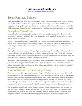Texas Paralegal Schools Info
                                 http://www.texasparalegalschools.info/



Texas Paralegal Schools
Texas Paralegal Schools allow individuals with the chance to move in the fast track for a fast growing
career. The workload for Texas paralegal individuals is increasing, and law firms find themselves
struggling to keep up. These schools offer a number of options for students who wish to enter into this
field. Students can sign up for two-year, four years or certificate programs, depending on their needs.

Paralegal as a Career Option
Paralegal professionals are trained to handle specified law-related responsibilities. They are vital
members of a law firm’s legal staff. They can practice law in the state of Texas only after they have
proven themselves capable.
Properly trained paralegals may work under lawyers and perform a number of different functions. They
may be asked to research legal issues, manage complex files, interview witnesses, draft documents,
develop legal practice systems, summarize depositions and help the attorney in and out of the
courtroom.
The legal community has supported the paralegal concept entirely. The State Bar of Texas has officially
recognized the persons who do the job as specialists in specified areas of law. This is only after they
have passed the state administered exam. Due to the increasing recognition of this profession, more and
more of the legal community has been availing these services.
Welcome to Texas Paralegal Schools! This website offers a helping hand to those who wish to become
paralegals. Theis programs offered in Texas can help prepare persons for all sorts of opportunities
offered within the legal system. Texas Paralegal Schools can help them gain an associate or bachelor’s
degree in paralegal studies.

Benefits Of Education in Texas Paralegal Schools
There are many benefits of pursuing this career. People will find themselves at the heart of the legal
community and can find employment with relevant ease. Over 70 percent of this work for law firms or
can finds employment in corporate legal departments, banks, courts, government agencies, real estate
and insurance firms and consumer organizations. Organizations prefer to hire them for cost benefit
reasons. Companies are on the look-out for those who can provide legal services in certain areas. For
example, criminal law, environmental law, health care, intellectual property and international law.
The competition in this field is tough. There are numbers of individuals who enter into this field every
year. There are a number of schools where people can gain their certification. There are numbers of
employment firms who can help them land temporary positions in organizations. Eventually, these
temporary positions can turn into full-time employment if they can fit with the company culture.
 