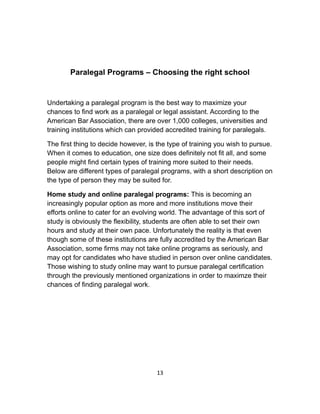 Paralegal Programs – Choosing the right school
Undertaking a paralegal program is the best way to maximize your
chances to find work as a paralegal or legal assistant. According to the
American Bar Association, there are over 1,000 colleges, universities and
training institutions which can provided accredited training for paralegals.
The first thing to decide however, is the type of training you wish to pursue.
When it comes to education, one size does definitely not fit all, and some
people might find certain types of training more suited to their needs.
Below are different types of paralegal programs, with a short description on
the type of person they may be suited for.
Home study and online paralegal programs: This is becoming an
increasingly popular option as more and more institutions move their
efforts online to cater for an evolving world. The advantage of this sort of
study is obviously the flexibility, students are often able to set their own
hours and study at their own pace. Unfortunately the reality is that even
though some of these institutions are fully accredited by the American Bar
Association, some firms may not take online programs as seriously, and
may opt for candidates who have studied in person over online candidates.
Those wishing to study online may want to pursue paralegal certification
through the previously mentioned organizations in order to maximze their
chances of finding paralegal work.
13
 