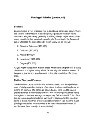 Paralegal Salaries (continued)
Location
Location plays a very important role in deciding a paralegals salary. There
are several further factors in deciding why a particular location would
command a higher salary, generally speaking though, larger metropolitan
areas result in higher salaries for paralegals. According to the Bureau of
Labor Statistics the top 5 states by mean salary are as follows:
1. District of Columbia ($73,050)
2. California ($60,060)
3. Alaska ($60,020)
4. New Jersey ($58,830)
5. Oregon ($56,760)
As you might expect from this list, areas which have a higher cost of living
often result in a higher salary. Other factors might include the amount of
lawyers or law firms in a certain area or the total population of a given
area.
Field of Study and Employer
The Bureau of Labor Statistics has also discovered that the specialized
area of study as well as the type of employer is also a deciding factor in
getting an estimate of a paralegal salary. Larger firms tend to pay out
greater salaries than smaller practices, with technology industries being
the highest in terms of average paralegal pay. Below is the BLS list of the
top 5 average paralegal salaries by industry. It is important to note that
some of these industries are considerably smaller in size than the major
paralegal industries. Also included is the top 5 industries by levels of
employment (how many jobs are available).
16
 