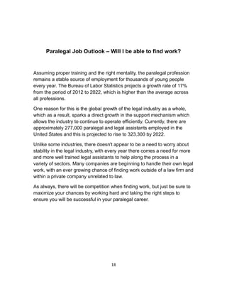 Paralegal Job Outlook – Will I be able to find work?
Assuming proper training and the right mentality, the paralegal profession
remains a stable source of employment for thousands of young people
every year. The Bureau of Labor Statistics projects a growth rate of 17%
from the period of 2012 to 2022, which is higher than the average across
all professions.
One reason for this is the global growth of the legal industry as a whole,
which as a result, sparks a direct growth in the support mechanism which
allows the industry to continue to operate efficiently. Currently, there are
approximately 277,000 paralegal and legal assistants employed in the
United States and this is projected to rise to 323,300 by 2022.
Unlike some industries, there doesn't appear to be a need to worry about
stability in the legal industry, with every year there comes a need for more
and more well trained legal assistants to help along the process in a
variety of sectors. Many companies are beginning to handle their own legal
work, with an ever growing chance of finding work outside of a law firm and
within a private company unrelated to law.
As always, there will be competition when finding work, but just be sure to
maximize your chances by working hard and taking the right steps to
ensure you will be successful in your paralegal career.
18
 