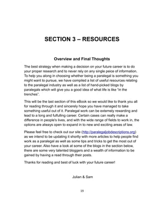 SECTION 3 – RESOURCES
Overview and Final Thoughts
The best strategy when making a decision on your future career is to do
your proper research and to never rely on any single peice of information.
To help you along in choosing whether being a paralegal is something you
might want to pursue, we have compiled a list of useful resources relating
to the paralegal industry as well as a list of hand-picked blogs by
paralegals which will give you a good idea of what life is like “in the
trenches”.
This will be the last section of this eBook so we would like to thank you all
for reading through it and sincerely hope you have managed to take
something useful out of it. Paralegal work can be extemely rewarding and
lead to a long and fulfulling career. Certain cases can really make a
difference in people's lives, and with the wide range of fields to work in, the
options are always open to expand in to new and exciting areas of law.
Please feel free to check out our site (http://paralegaljobdescriptions.org)
as we intend to be updating it shortly with more articles to help people find
work as a paralegal as well as some tips and tricks to get the most out of
your career. Also have a look at some of the blogs in the section below,
there are some very talented bloggers and a wealth of information to be
gained by having a read through their posts.
Thanks for reading and best of luck with your future career!
Julian & Sam
19
 