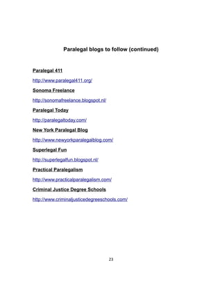Paralegal blogs to follow (continued)
Paralegal 411
http://www.paralegal411.org/
Sonoma Freelance
http://sonomafreelance.blogspot.nl/
Paralegal Today
http://paralegaltoday.com/
New York Paralegal Blog
http://www.newyorkparalegalblog.com/
Superlegal Fun
http://superlegalfun.blogspot.nl/
Practical Paralegalism
http://www.practicalparalegalism.com/
Criminal Justice Degree Schools
http://www.criminaljusticedegreeschools.com/
23
 