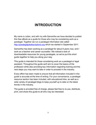 INTRODUCTION
My name is Julian, and with my wife Samantha we have decided to publish
this free eBook as a guide for those who may be considering work as a
paralegal. Together we run a paralegal information site called
http://paralegaljobdescriptions.org which we started in September 2011.
Samantha has been working as a paralegal for about 8 years now, and I
work as a teacher and career counsellor. We noticed a lack of
downloadable resources for young paralegals, so we've put this short
guide together to help you along your way.
This guide is intended for those considering work as a paralegal or legal
assistant. Throughout the guide we'll aim to cover the basics of the
profession while also providing key information regarding training and the
next steps you may want to take in order to proceed in the industry.
Every effort has been made to ensure that all information included in this
guide is accurate at the time of writing. For your conveniance, a paralegal
resource section has been included, with educational links, as well as a
wide variety of paralegal blogs to keep yourself up to date on the latest
trends in the industry.
The guide is provided free of charge, please feel free to re-use, distribute,
print, and share this guide to all who may be interested.
3
 