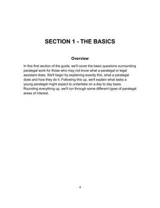 SECTION 1 - THE BASICS
Overview
In this first section of the guide, we'll cover the basic questions surrounding
paralegal work for those who may not know what a paralegal or legal
assistant does. We'll begin by explaining exactly this, what a paralegal
does and how they do it. Following this up, we'll explain what tasks a
young paralegal might expect to undertake on a day to day basis.
Rounding everything up, we'll run through some different types of paralegal
areas of interest.
4
 