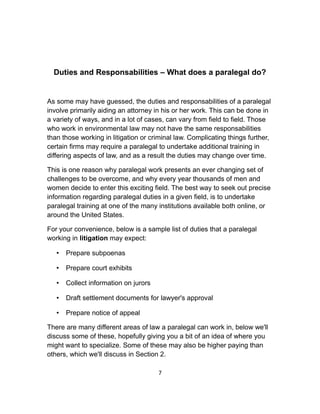 Duties and Responsabilities – What does a paralegal do?
As some may have guessed, the duties and responsabilities of a paralegal
involve primarily aiding an attorney in his or her work. This can be done in
a variety of ways, and in a lot of cases, can vary from field to field. Those
who work in environmental law may not have the same responsabilities
than those working in litigation or criminal law. Complicating things further,
certain firms may require a paralegal to undertake additional training in
differing aspects of law, and as a result the duties may change over time.
This is one reason why paralegal work presents an ever changing set of
challenges to be overcome, and why every year thousands of men and
women decide to enter this exciting field. The best way to seek out precise
information regarding paralegal duties in a given field, is to undertake
paralegal training at one of the many institutions available both online, or
around the United States.
For your convenience, below is a sample list of duties that a paralegal
working in litigation may expect:
• Prepare subpoenas
• Prepare court exhibits
• Collect information on jurors
• Draft settlement documents for lawyer's approval
• Prepare notice of appeal
There are many different areas of law a paralegal can work in, below we'll
discuss some of these, hopefully giving you a bit of an idea of where you
might want to specialize. Some of these may also be higher paying than
others, which we'll discuss in Section 2.
7
 