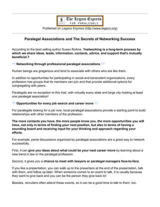 Published on Legaco Express (http://www.legaco.org)


         Paralegal Associations and The Secrets of Networking Success

According to the best selling author Susan RoAne, ?networking is a long-term process by
which we share ideas, leads, information, contacts, advice, and support that's mutually
beneficial.?

?? Networking through professional paralegal associations ??

Human beings are gregarious and tend to associate with others who are like them.

In addition to opportunities for participating in social and benevolent organizations, every
profession has groups that its members can join and that provide additional options for
congregating with peers.

Paralegals are no exception to this trait, with virtually every state and large city hosting at least
one paralegal association!

?? Opportunities for every job search and career move ??

For paralegals looking for a job now, local paralegal associations provide a starting point to build
relationships with other members of the profession.

The more contacts you have, the more people know you, the more opportunities you will
have, not only in terms of finding your next position, but also in terms of having a
sounding board and receiving input for your thinking and approach regarding your
efforts.

For example, panel discussions organized by paralegal associations are a great way to network
successfully.

First, it can give you ideas about what could be your next career move by learning about a
new trend in law or the paralegal profession.

Second, it gives you a chance to meet with lawyers or paralegal managers face-to-face.

If you like a presentation, you can walk up to the presenters at the end of the presentation, talk
with them, and follow up later. When someone comes to an event to talk, it is usually because
they want to give back and you can be the person they give back to!

Besides, recruiters often attend these events, so it can be a good time to talk to them, too.
 