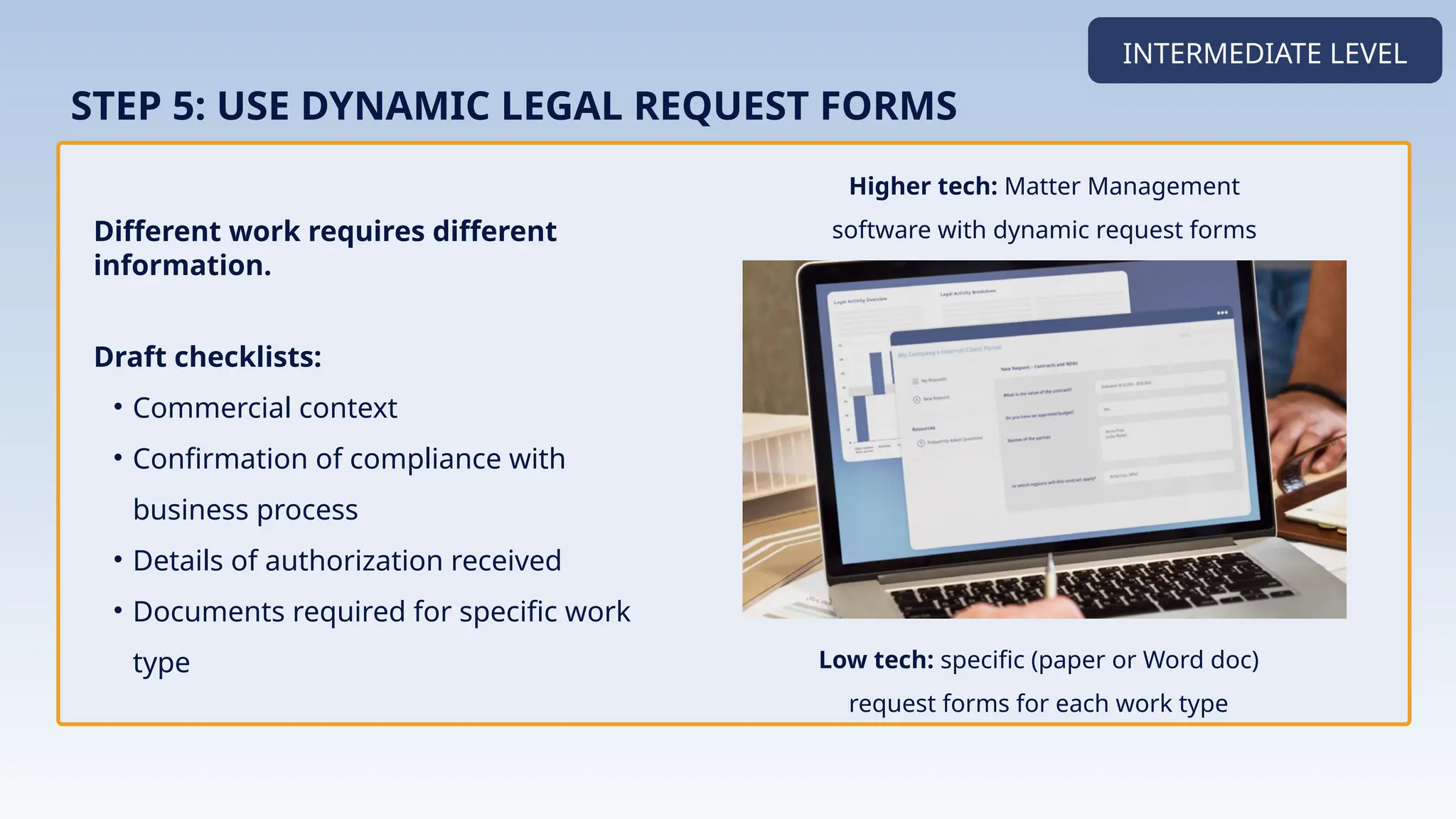 Different work requires different
information.
INTERMEDIATE LEVEL
STEP 5: USE DYNAMIC LEGAL REQUEST FORMS
Draft checklists:
• Commercial context
• Confirmation of compliance with
business process
• Details of authorization received
• Documents required for specific work
type
Higher tech: Matter Management
software with dynamic request forms
Implementation
Low tech: specific (paper or Word doc)
request forms for each work type
 