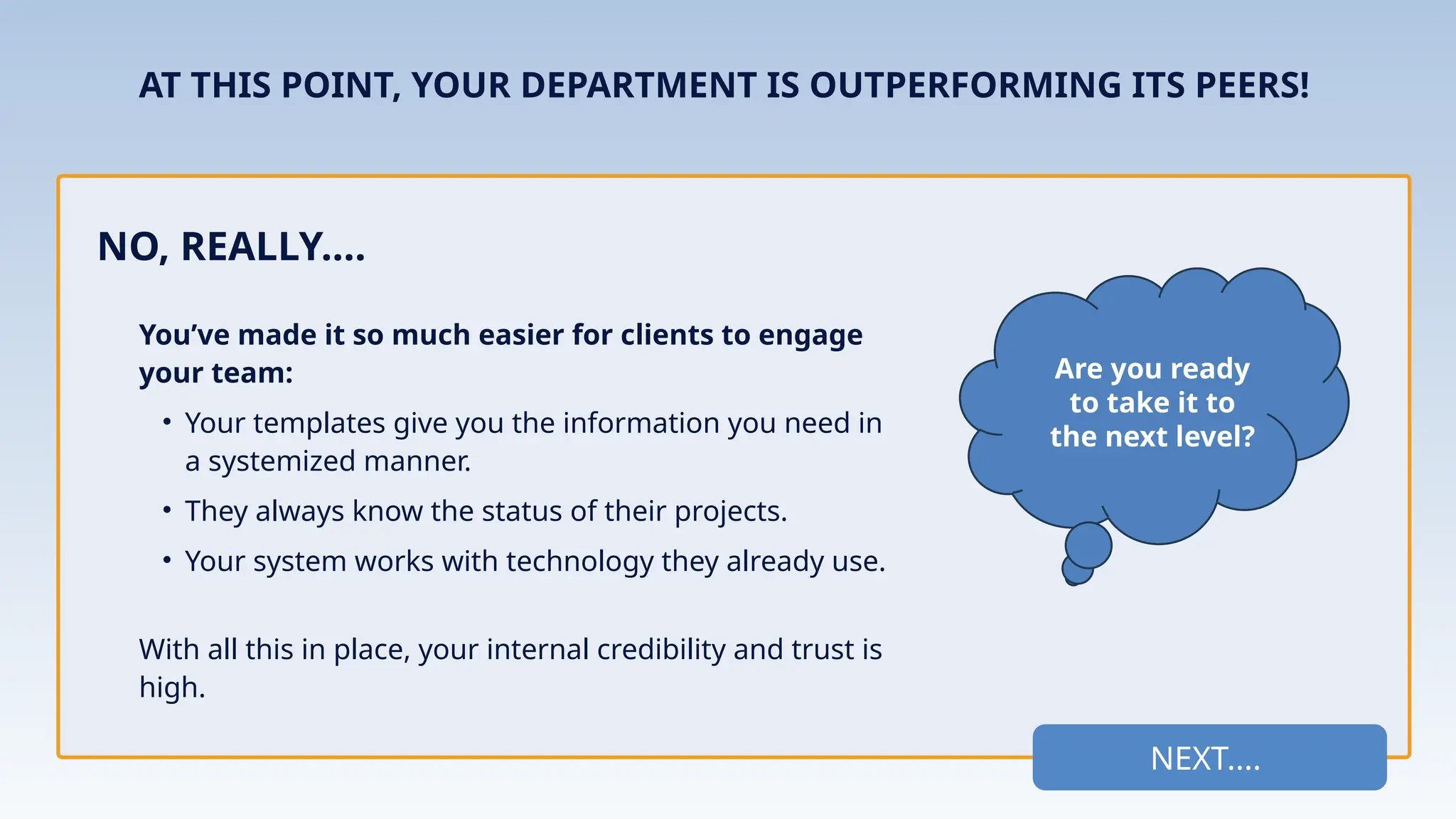NEXT....
You’ve made it so much easier for clients to engage
your team:
• Your templates give you the information you need in
a systemized manner.
• They always know the status of their projects.
• Your system works with technology they already use.
With all this in place, your internal credibility and trust is
high.
NO, REALLY....
Are you ready
to take it to
the next level?
AT THIS POINT, YOUR DEPARTMENT IS OUTPERFORMING ITS PEERS!
 