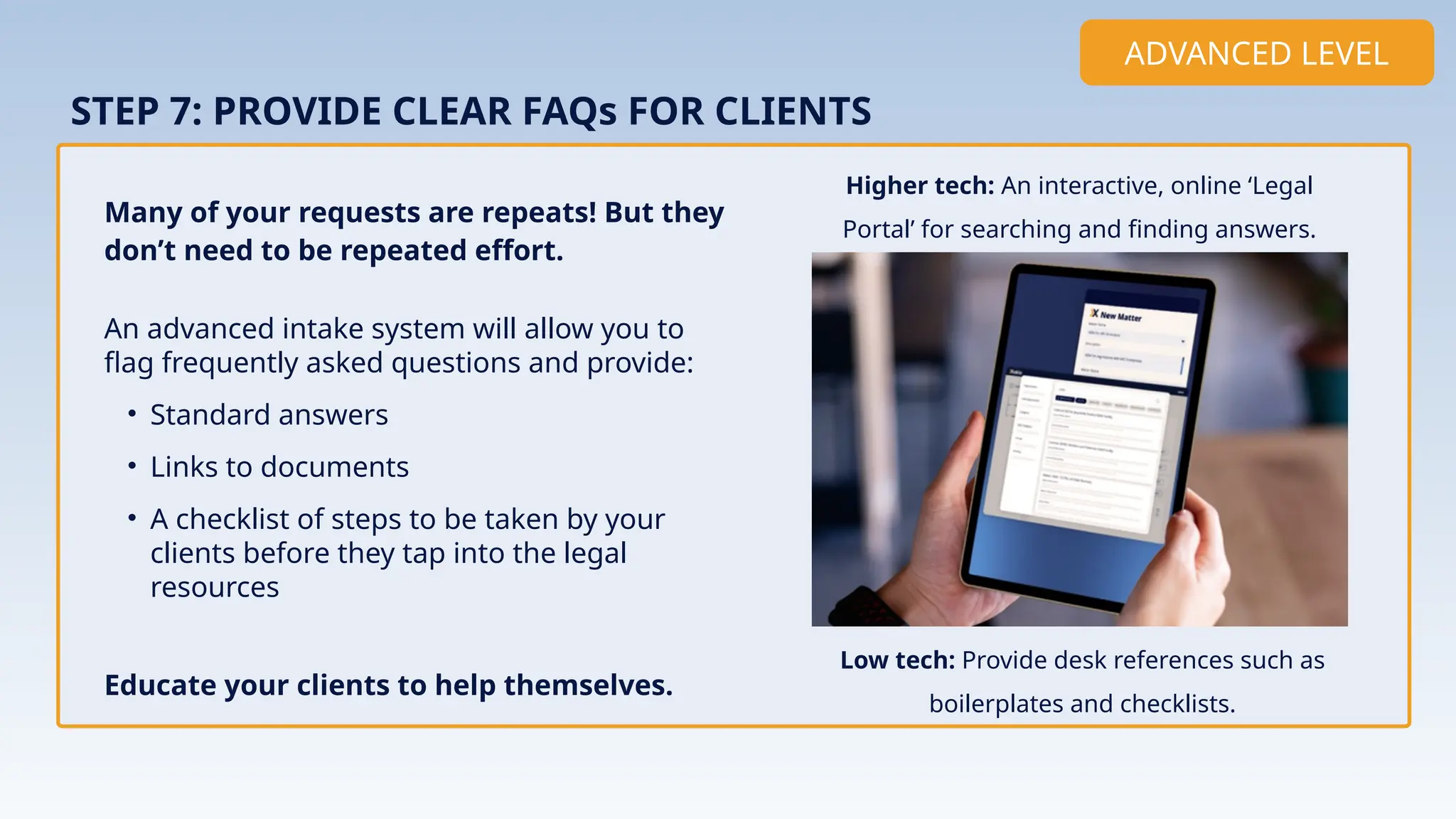 An advanced intake system will allow you to
flag frequently asked questions and provide:
• Standard answers
• Links to documents
• A checklist of steps to be taken by your
clients before they tap into the legal
resources
Educate your clients to help themselves.
STEP 7: PROVIDE CLEAR FAQs FOR CLIENTS
Many of your requests are repeats! But they
don’t need to be repeated effort.
ADVANCED LEVEL
Higher tech: An interactive, online ‘Legal
Portal’ for searching and finding answers.
Implementation
Low tech: Provide desk references such as
boilerplates and checklists.
 