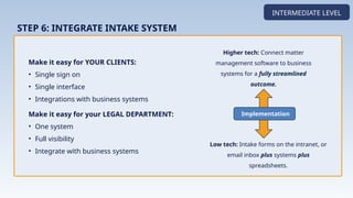 Make it easy for YOUR CLIENTS:
• Single sign on
• Single interface
• Integrations with business systems
Make it easy for your LEGAL DEPARTMENT:
• One system
• Full visibility
• Integrate with business systems
INTERMEDIATE LEVEL
STEP 6: INTEGRATE INTAKE SYSTEM
Higher tech: Connect matter
management software to business
systems for a fully streamlined
outcome.
Implementation
Low tech: Intake forms on the intranet, or
email inbox plus systems plus
spreadsheets.
 