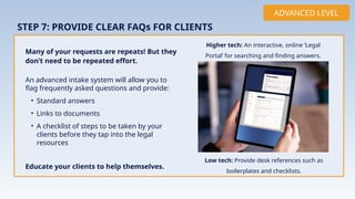An advanced intake system will allow you to
flag frequently asked questions and provide:
• Standard answers
• Links to documents
• A checklist of steps to be taken by your
clients before they tap into the legal
resources
Educate your clients to help themselves.
STEP 7: PROVIDE CLEAR FAQs FOR CLIENTS
Many of your requests are repeats! But they
don’t need to be repeated effort.
ADVANCED LEVEL
Higher tech: An interactive, online ‘Legal
Portal’ for searching and finding answers.
Implementation
Low tech: Provide desk references such as
boilerplates and checklists.
 