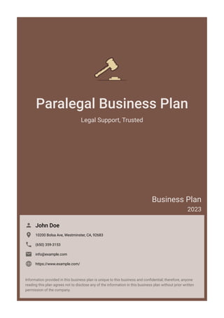Paralegal Business Plan
Legal Support, Trusted
Business Plan
2023
John Doe

10200 Bolsa Ave, Westminster, CA, 92683

(650) 359-3153

info@example.com

https://www.example.com/

Information provided in this business plan is unique to this business and confidential; therefore, anyone
reading this plan agrees not to disclose any of the information in this business plan without prior written
permission of the company.
 