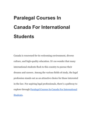 Paralegal Courses In
Canada For International
Students
Canada is renowned for its welcoming environment, diverse
culture, and high-quality education. It’s no wonder that many
international students flock to this country to pursue their
dreams and careers. Among the various fields of study, the legal
profession stands out as an attractive choice for those interested
in the law. For aspiring legal professionals, there’s a pathway to
explore through Paralegal Courses In Canada For International
Students.
 
